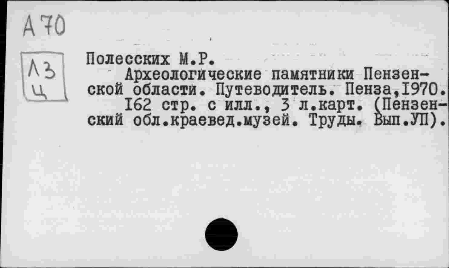 ﻿A7Û
Полесских М.Р.
Археологические памятники Пензенской области. Путеводитель. Пенза,1970.
162 стр. с илл., 3 л.карт. (Пензенский обл.краевед.музей. Труды. Вып.УП).